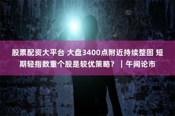 股票配资大平台 大盘3400点附近持续整固 短期轻指数重个股是较优策略？｜午间论市