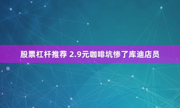 股票杠杆推荐 2.9元咖啡坑惨了库迪店员