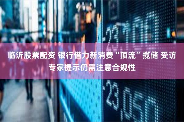 临沂股票配资 银行借力新消费“顶流”揽储 受访专家提示仍需注意合规性