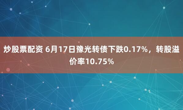 炒股票配资 6月17日豫光转债下跌0.17%，转股溢价率10