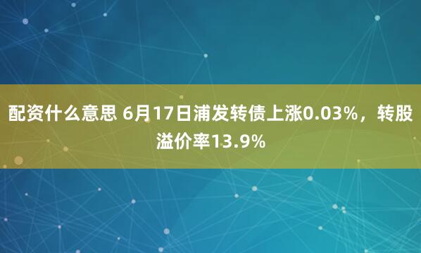 配资什么意思 6月17日浦发转债上涨0.03%，转股溢价率13.9%