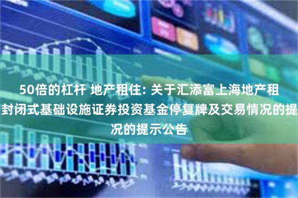 50倍的杠杆 地产租住: 关于汇添富上海地产租赁住房封闭式基础设施证券投资基金停复牌及交易情况的提示公告