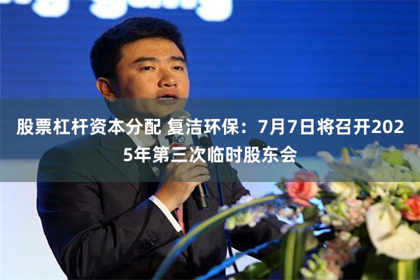 股票杠杆资本分配 复洁环保：7月7日将召开2025年第三次临时股东会