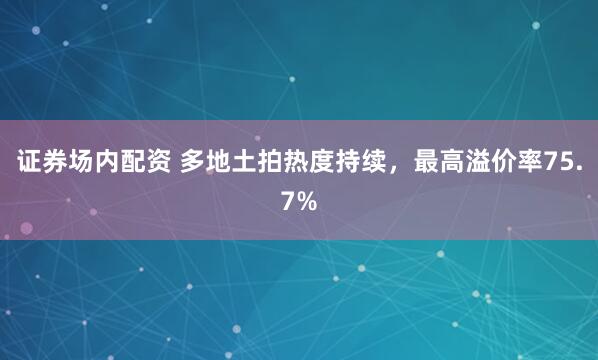 证券场内配资 多地土拍热度持续，最高溢价率75.7%