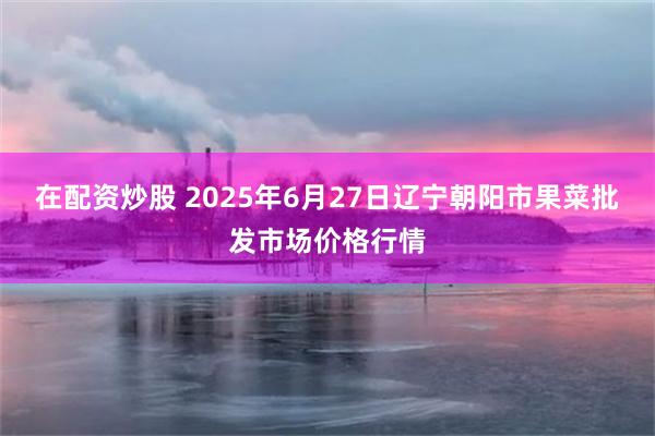 在配资炒股 2025年6月27日辽宁朝阳市果菜批发市场价格行