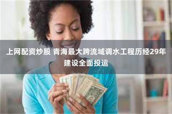上网配资炒股 青海最大跨流域调水工程历经29年建设全面投运