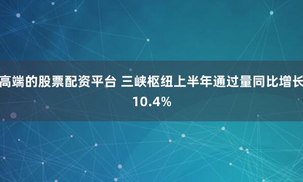 高端的股票配资平台 三峡枢纽上半年通过量同比增长10.4%