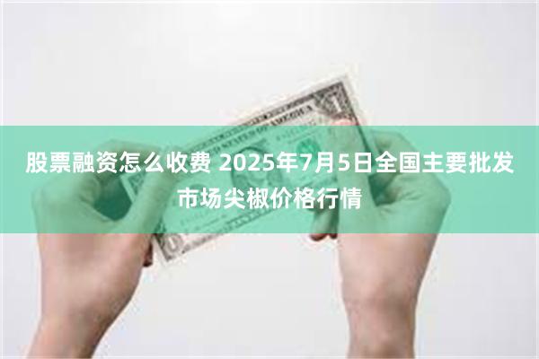 股票融资怎么收费 2025年7月5日全国主要批发市场尖椒价格行情