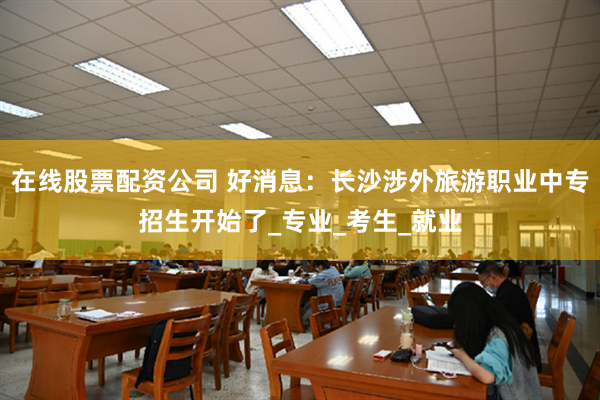 在线股票配资公司 好消息：长沙涉外旅游职业中专招生开始了_专