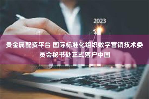 贵金属配资平台 国际标准化组织数字营销技术委员会秘书处正式落户中国