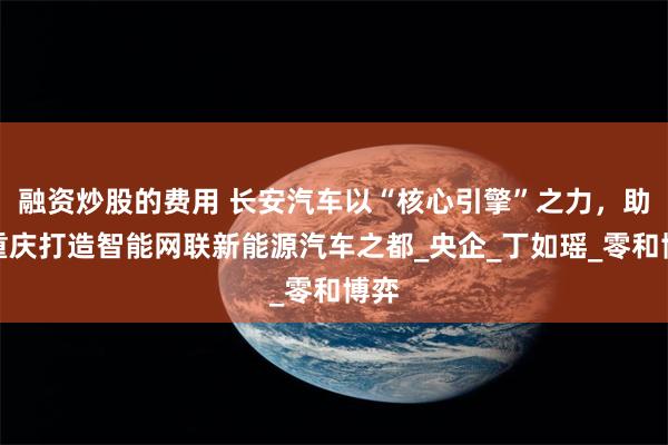 融资炒股的费用 长安汽车以“核心引擎”之力，助力重庆打造智能