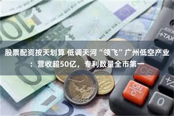 股票配资按天划算 低调天河“领飞”广州低空产业：营收超50亿
