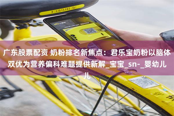 广东股票配资 奶粉排名新焦点：君乐宝奶粉以脑体双优为营养偏科难题提供新解_宝宝_sn-_婴幼儿