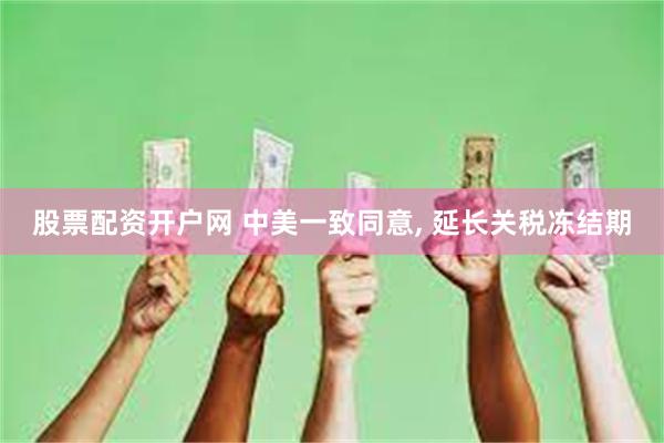 股票配资开户网 中美一致同意, 延长关税冻结期