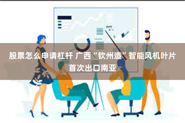 股票怎么申请杠杆 广西“钦州造”智能风机叶片首次出口南亚