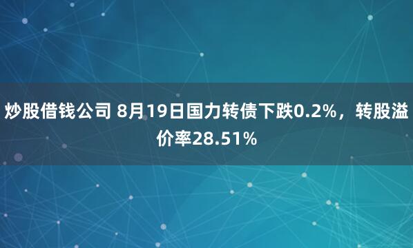 炒股借钱公司 8月19日国力转债下跌0.2%，转股溢价率28.51%