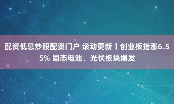 配资低息炒股配资门户 滚动更新丨创业板指涨6.55% 固态电