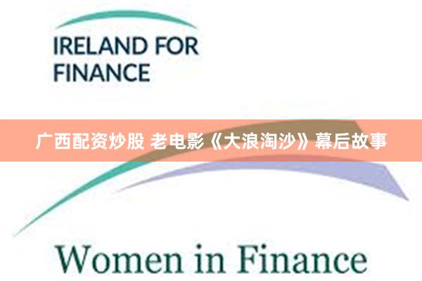 广西配资炒股 老电影《大浪淘沙》幕后故事