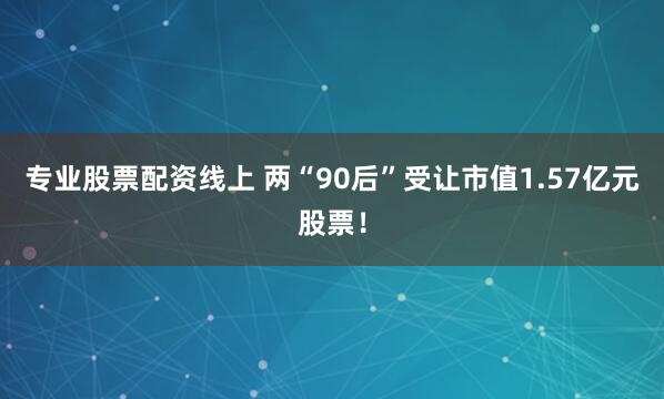 专业股票配资线上 两“90后”受让市值1.57亿元股票！
