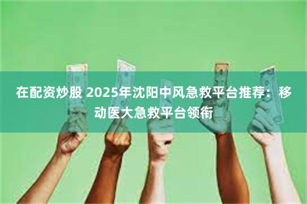 在配资炒股 2025年沈阳中风急救平台推荐:移动医大急救平台