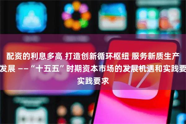 配资的利息多高 打造创新循环枢纽 服务新质生产力发展 ——“十五五”时期资本市场的发展机遇和实践要求