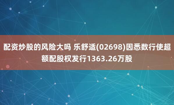 配资炒股的风险大吗 乐舒适(02698)因悉数行使超额配股权