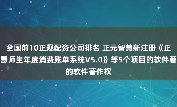 全国前10正规配资公司排名 正元智慧新注册《正元智慧师生年度消费账单系统V5.0》等5个项目的软件著作权